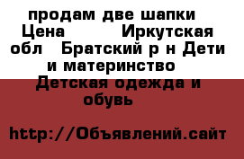 продам две шапки › Цена ­ 250 - Иркутская обл., Братский р-н Дети и материнство » Детская одежда и обувь   